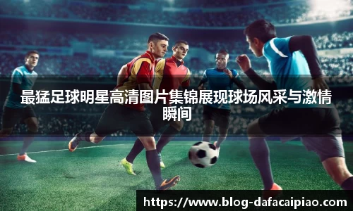 最猛足球明星高清图片集锦展现球场风采与激情瞬间